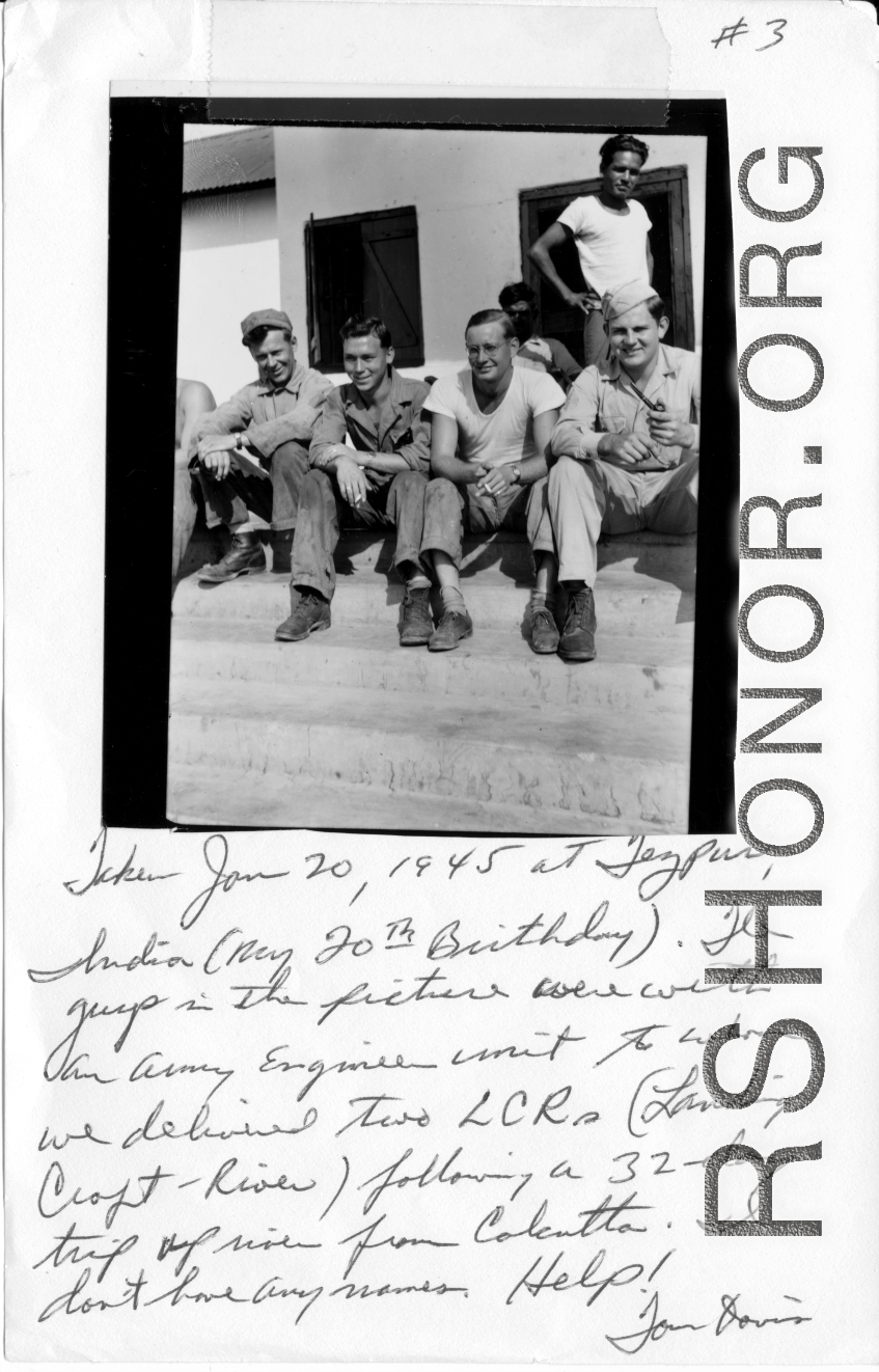 "Taken January 20, 1945 at Tezpur, India (my 20th Birthday). The guys in the picture were with an Army Engine Unit to whom we delivered two LCRs (Landing Craft-River) following a 32-day trip up river from Calcutta. I don't know any names. Help!  Tom Davis"