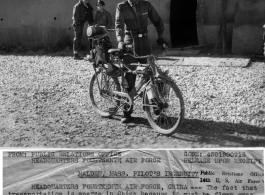 Ingenious bicycle created by L.t Raymon J. Sweezy, Jr., a pilot in a Troop Carrier Squadron of the 14th Air Force in the CBI. Lt. Sweezy used a regular GI bicycle and a motor salvaged at the evacuation of Guilin.