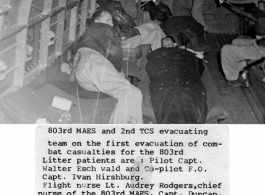 803rd MAES and 2nd TCS evacuating combat casualties on the first evacuation for the 803rd. Litter patients are: Pilot Capt. Walter Eschwald and Co-pilot F. O. Capt. Ivan Hirshburg.  Flight nurse Lt. Audrey Rodgers, chief nurse of the 803rd MAES, Capt. Duncan, medical officer, 803rd. Capt Carey Leggett, medical officer for 2nd TCS. At door, Sgt. Harrison Vickers, 2nd TCS medic with gun at this waist.  Photo from R. A. Satterfield.